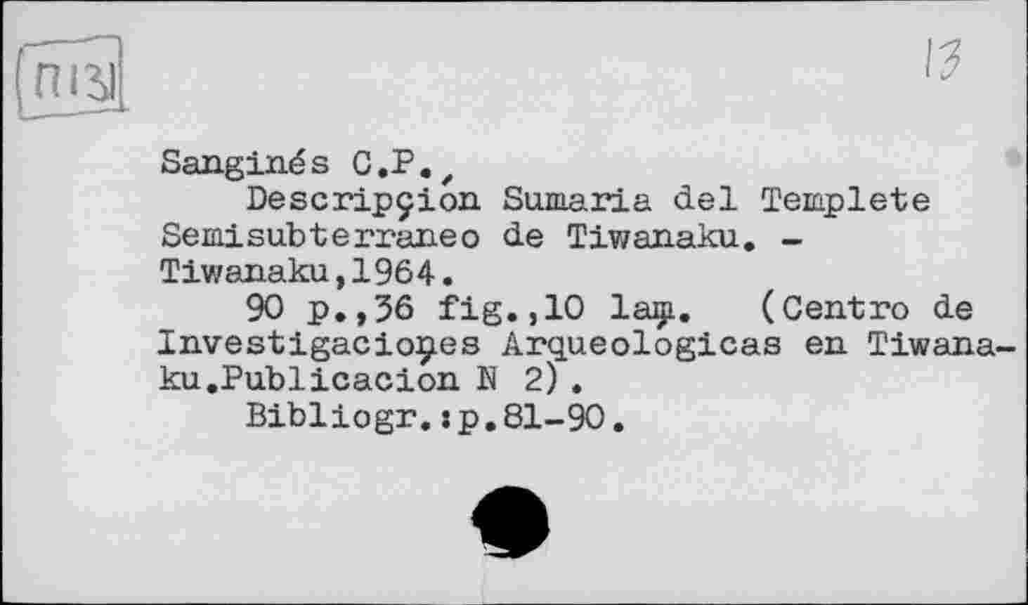 ﻿(піл
15
Sanginés C.P.Z
Descripçion Samaria del Template Semisubterraneо de Tiwanaku. -Tiwanaku,1964.
90 p.,36 fig.,10 laçi. (Centre de Investigacioçes Arqueologicas en Tiwanaku .Publicacion N 2) .
Bibliogr.s p. 81-90.